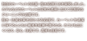 独自のカーペットの抗菌・撥水処理工法を開発しました。ホテルなどのカーペットは日常の清掃に加えて定期的なクリーニングが必要です。撥水・抗菌効果を持たせる処理で、カーペットをより清潔に保つ事ができ、安心、快適です。汚れが付着しにくいため清掃も容易です。