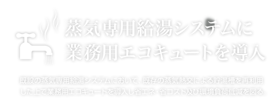 既設の蒸気専用給湯システムにおいて、既存の蒸気熱交による貯湯槽を再利用した上で業務用エコキュートを導入し省エネ・省コスト及び環境負荷低減を図る。