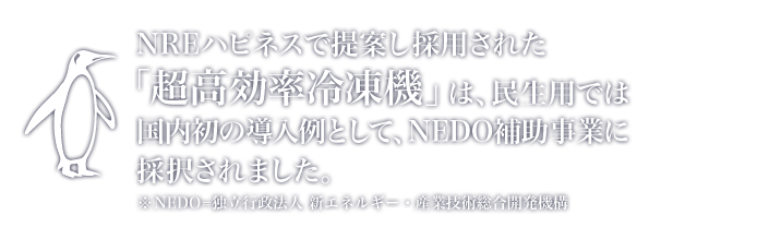 NREハピネスで提案し採用された「超高効率冷凍機」は、民生用では国内初の導入例として、NEDO補助事業に採択されました。※NEDO=独立行政法人 新エネルギー・産業技術総合開発機構