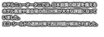 ホテルニューオータニでは、日本庭園の眺望を備えるホテル客室や宴会場の西日対策が大きな課題になっていました。エコ・シールドの遮熱対策で西日問題が解消されました。